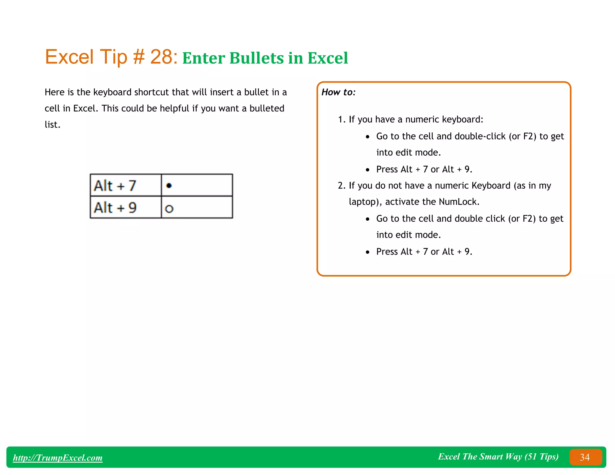 Excel The Smart Way (51 Tips) 34
http://TrumpExcel.com
Excel Tip # 28: Enter Bullets in Excel
Here is the keyboard shortcut that will insert a bullet in a
cell in Excel. This could be helpful if you want a bulleted
list.
How to:
1. If you have a numeric keyboard:
 Go to the cell and double-click (or F2) to get
into edit mode.
 Press Alt + 7 or Alt + 9.
2. If you do not have a numeric Keyboard (as in my
laptop), activate the NumLock.
 Go to the cell and double click (or F2) to get
into edit mode.
 Press Alt + 7 or Alt + 9.
 