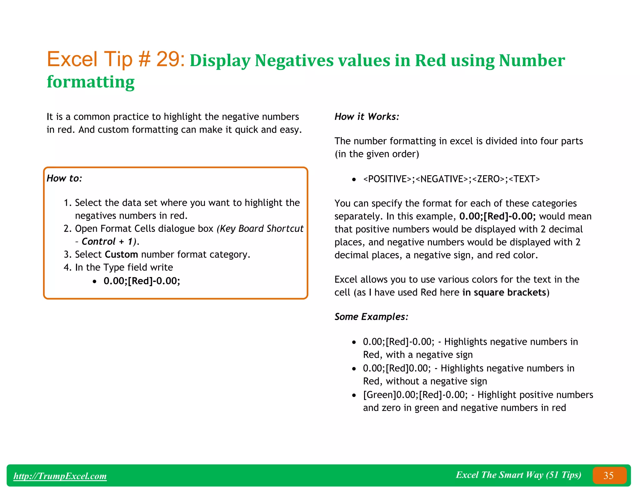 Excel The Smart Way (51 Tips) 35
http://TrumpExcel.com
Excel Tip # 29: Display Negatives values in Red using Number
formatting
It is a common practice to highlight the negative numbers
in red. And custom formatting can make it quick and easy.
How to:
1. Select the data set where you want to highlight the
negatives numbers in red.
2. Open Format Cells dialogue box (Key Board Shortcut
– Control + 1).
3. Select Custom number format category.
4. In the Type field write
 0.00;[Red]-0.00;
How it Works:
The number formatting in excel is divided into four parts
(in the given order)
 <POSITIVE>;<NEGATIVE>;<ZERO>;<TEXT>
You can specify the format for each of these categories
separately. In this example, 0.00;[Red]-0.00; would mean
that positive numbers would be displayed with 2 decimal
places, and negative numbers would be displayed with 2
decimal places, a negative sign, and red color.
Excel allows you to use various colors for the text in the
cell (as I have used Red here in square brackets)
Some Examples:
 0.00;[Red]-0.00; - Highlights negative numbers in
Red, with a negative sign
 0.00;[Red]0.00; - Highlights negative numbers in
Red, without a negative sign
 [Green]0.00;[Red]-0.00; - Highlight positive numbers
and zero in green and negative numbers in red
 