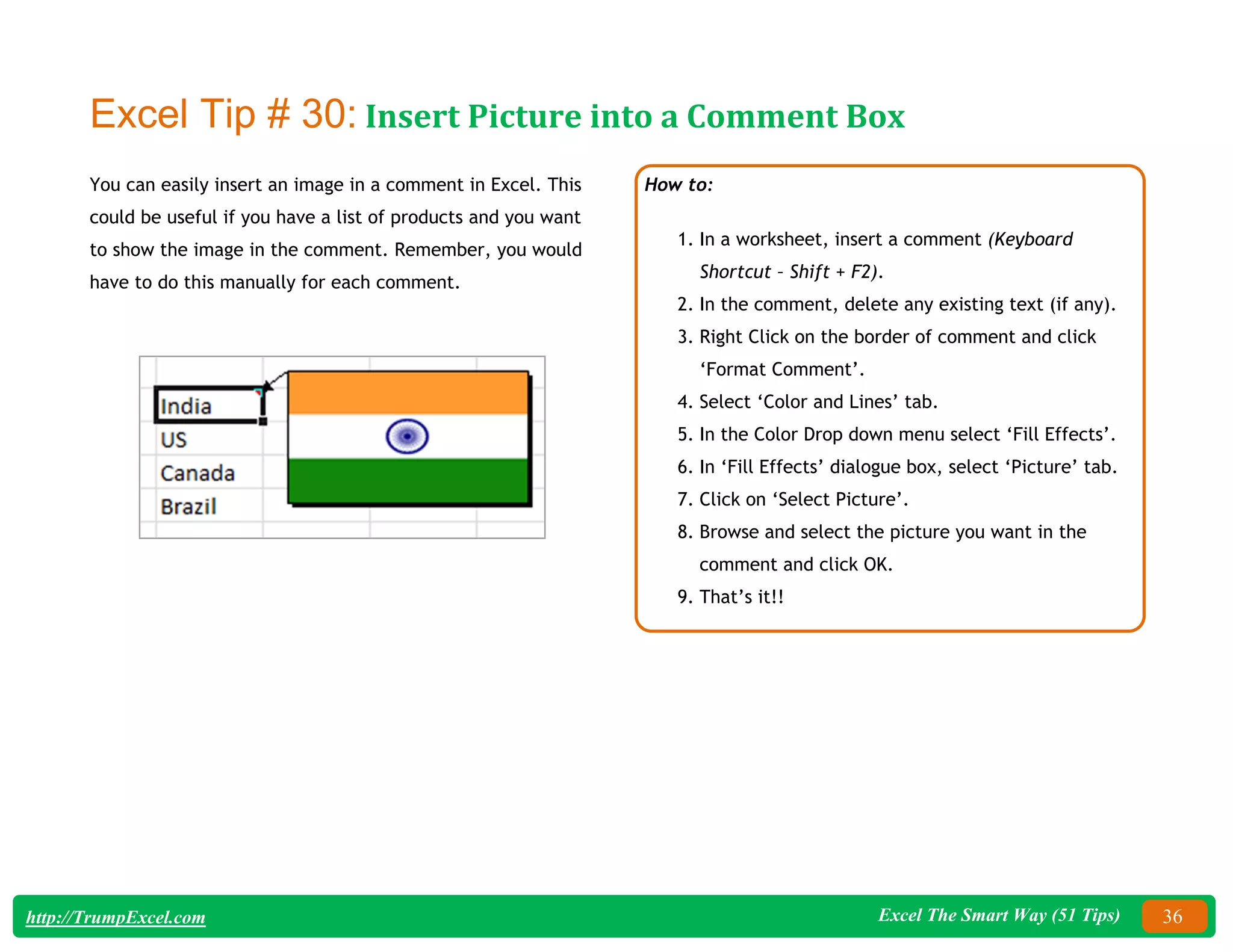 Excel The Smart Way (51 Tips) 36
http://TrumpExcel.com
Excel Tip # 30: Insert Picture into a Comment Box
You can easily insert an image in a comment in Excel. This
could be useful if you have a list of products and you want
to show the image in the comment. Remember, you would
have to do this manually for each comment.
How to:
1. In a worksheet, insert a comment (Keyboard
Shortcut – Shift + F2).
2. In the comment, delete any existing text (if any).
3. Right Click on the border of comment and click
‘Format Comment’.
4. Select ‘Color and Lines’ tab.
5. In the Color Drop down menu select ‘Fill Effects’.
6. In ‘Fill Effects’ dialogue box, select ‘Picture’ tab.
7. Click on ‘Select Picture’.
8. Browse and select the picture you want in the
comment and click OK.
9. That’s it!!
 