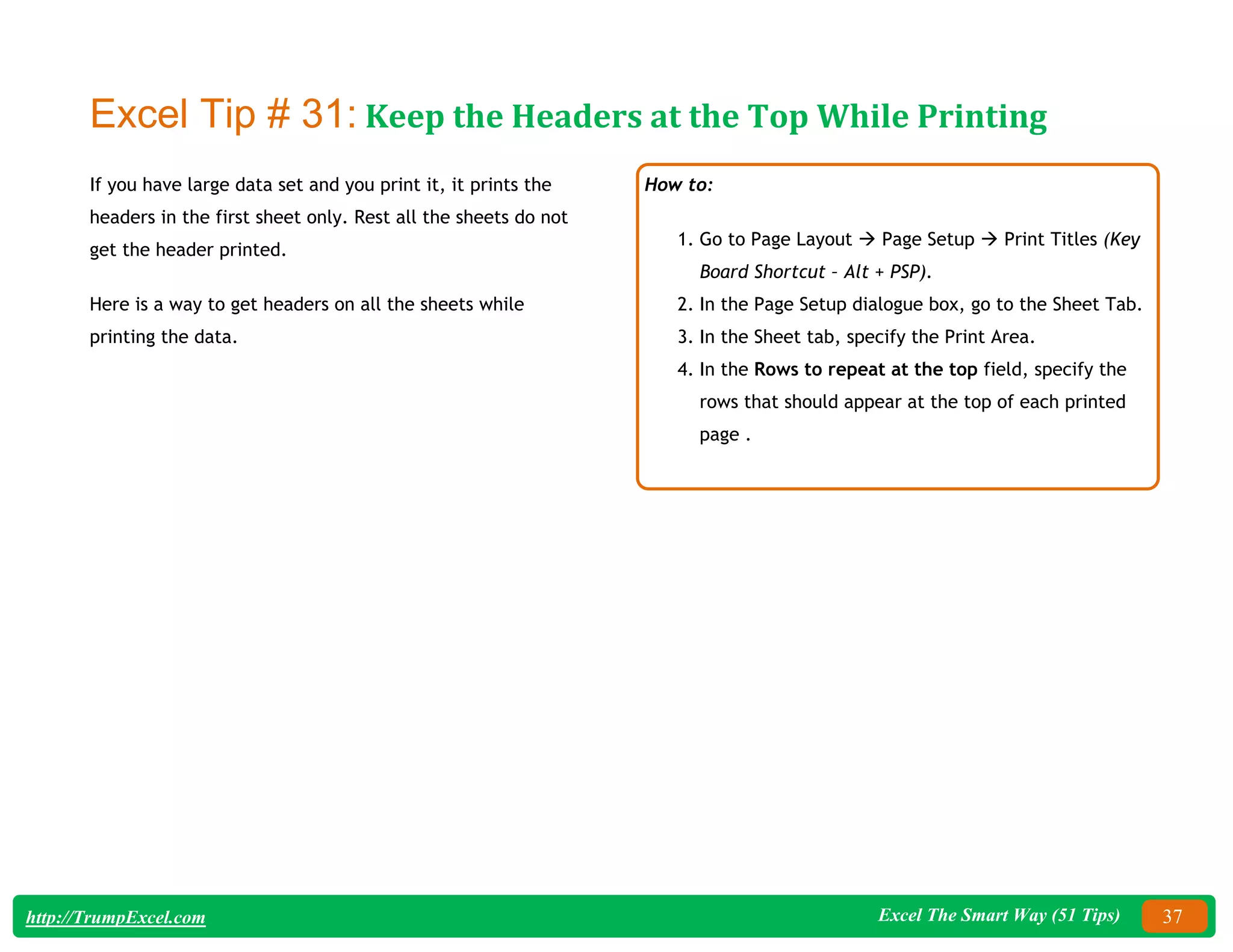 Excel The Smart Way (51 Tips) 37
http://TrumpExcel.com
Excel Tip # 31: Keep the Headers at the Top While Printing
If you have large data set and you print it, it prints the
headers in the first sheet only. Rest all the sheets do not
get the header printed.
Here is a way to get headers on all the sheets while
printing the data.
How to:
1. Go to Page Layout  Page Setup  Print Titles (Key
Board Shortcut – Alt + PSP).
2. In the Page Setup dialogue box, go to the Sheet Tab.
3. In the Sheet tab, specify the Print Area.
4. In the Rows to repeat at the top field, specify the
rows that should appear at the top of each printed
page .
 