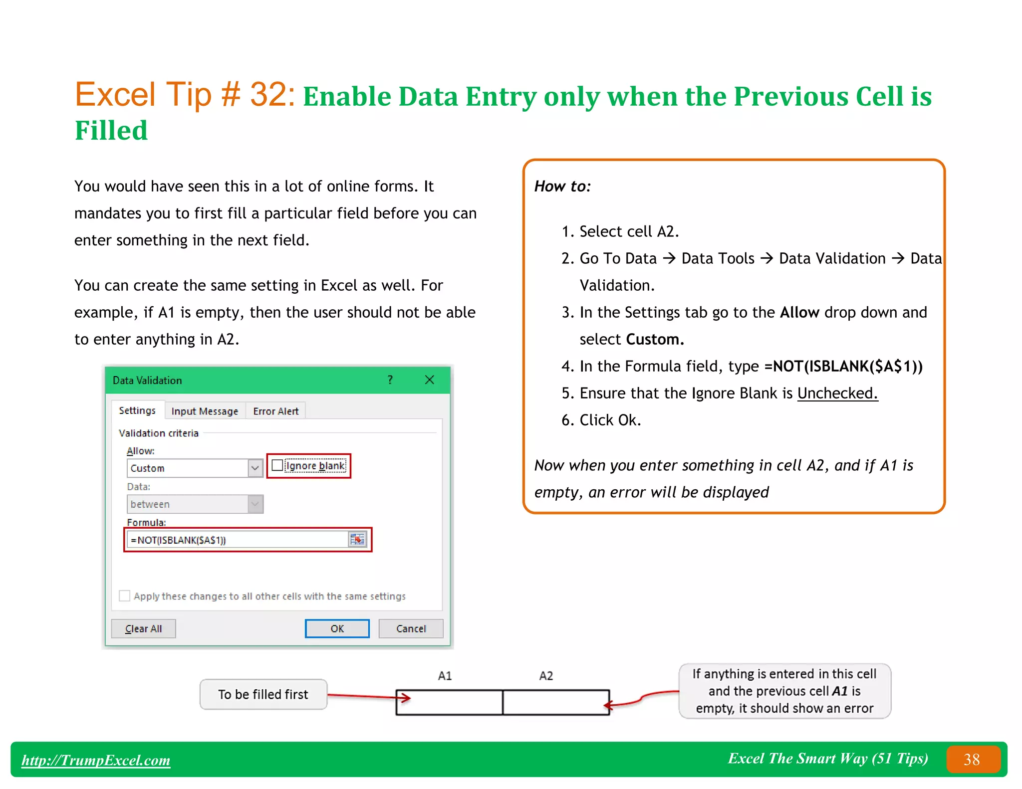 Excel The Smart Way (51 Tips) 38
http://TrumpExcel.com
Excel Tip # 32: Enable Data Entry only when the Previous Cell is
Filled
You would have seen this in a lot of online forms. It
mandates you to first fill a particular field before you can
enter something in the next field.
You can create the same setting in Excel as well. For
example, if A1 is empty, then the user should not be able
to enter anything in A2.
How to:
1. Select cell A2.
2. Go To Data  Data Tools  Data Validation  Data
Validation.
3. In the Settings tab go to the Allow drop down and
select Custom.
4. In the Formula field, type =NOT(ISBLANK($A$1))
5. Ensure that the Ignore Blank is Unchecked.
6. Click Ok.
Now when you enter something in cell A2, and if A1 is
empty, an error will be displayed
 