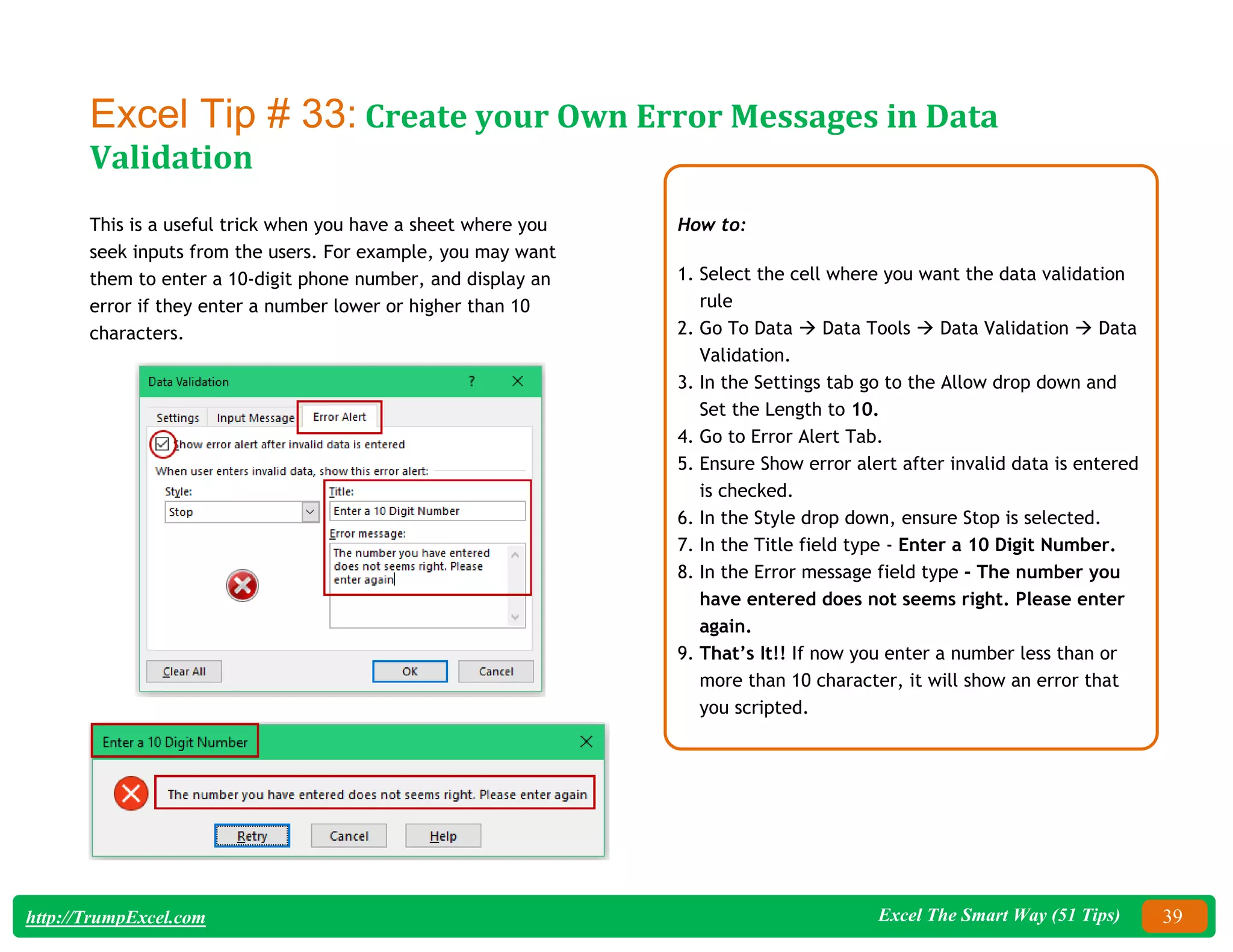 Excel The Smart Way (51 Tips) 39
http://TrumpExcel.com
Excel Tip # 33: Create your Own Error Messages in Data
Validation
This is a useful trick when you have a sheet where you
seek inputs from the users. For example, you may want
them to enter a 10-digit phone number, and display an
error if they enter a number lower or higher than 10
characters.
How to:
1. Select the cell where you want the data validation
rule
2. Go To Data  Data Tools  Data Validation  Data
Validation.
3. In the Settings tab go to the Allow drop down and
Set the Length to 10.
4. Go to Error Alert Tab.
5. Ensure Show error alert after invalid data is entered
is checked.
6. In the Style drop down, ensure Stop is selected.
7. In the Title field type - Enter a 10 Digit Number.
8. In the Error message field type - The number you
have entered does not seems right. Please enter
again.
9. That’s It!! If now you enter a number less than or
more than 10 character, it will show an error that
you scripted.
 