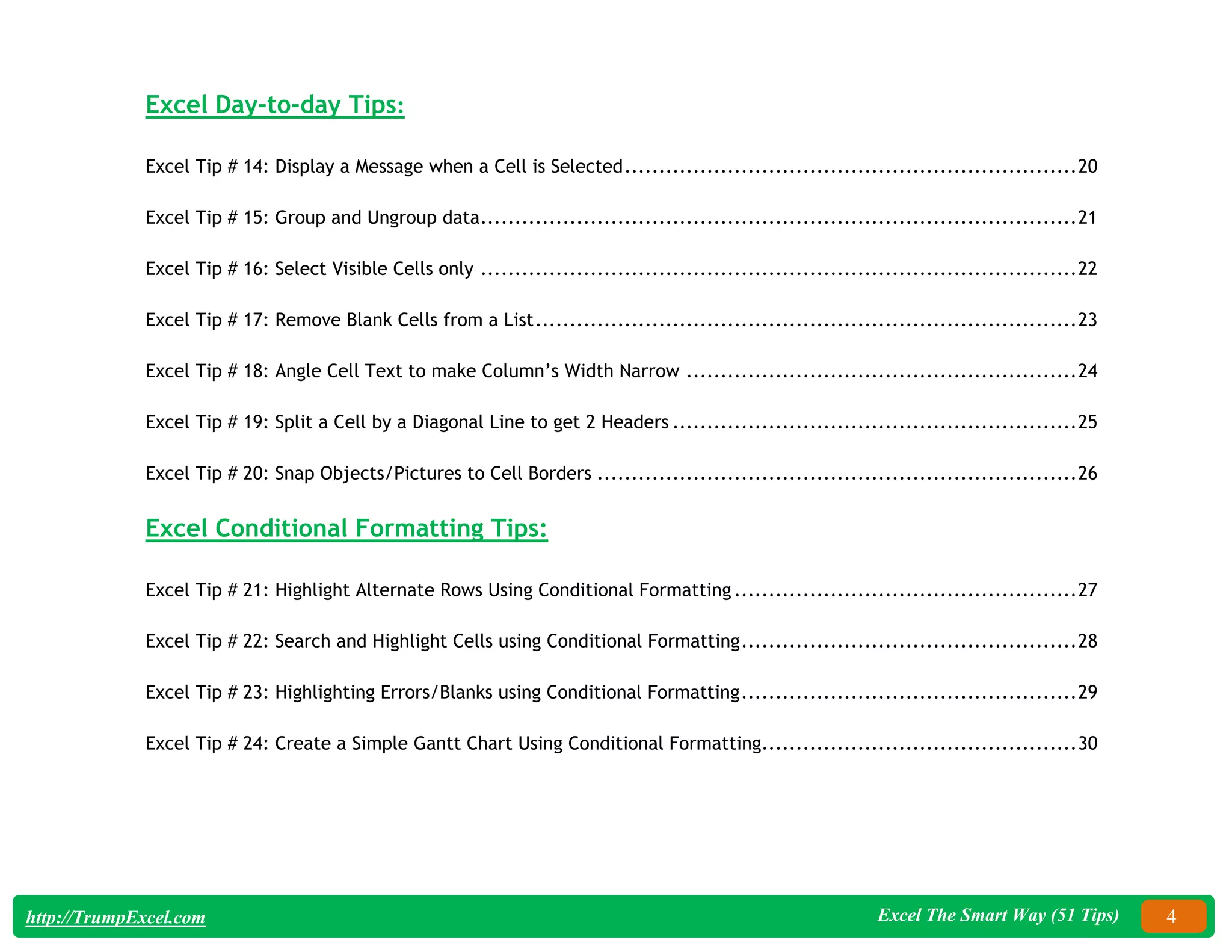 Excel The Smart Way (51 Tips) 4
http://TrumpExcel.com
Excel Day-to-day Tips:
Excel Tip # 14: Display a Message when a Cell is Selected..................................................................20
Excel Tip # 15: Group and Ungroup data.......................................................................................21
Excel Tip # 16: Select Visible Cells only .......................................................................................22
Excel Tip # 17: Remove Blank Cells from a List...............................................................................23
Excel Tip # 18: Angle Cell Text to make Column’s Width Narrow .........................................................24
Excel Tip # 19: Split a Cell by a Diagonal Line to get 2 Headers ...........................................................25
Excel Tip # 20: Snap Objects/Pictures to Cell Borders ......................................................................26
Excel Conditional Formatting Tips:
Excel Tip # 21: Highlight Alternate Rows Using Conditional Formatting..................................................27
Excel Tip # 22: Search and Highlight Cells using Conditional Formatting.................................................28
Excel Tip # 23: Highlighting Errors/Blanks using Conditional Formatting.................................................29
Excel Tip # 24: Create a Simple Gantt Chart Using Conditional Formatting..............................................30
 