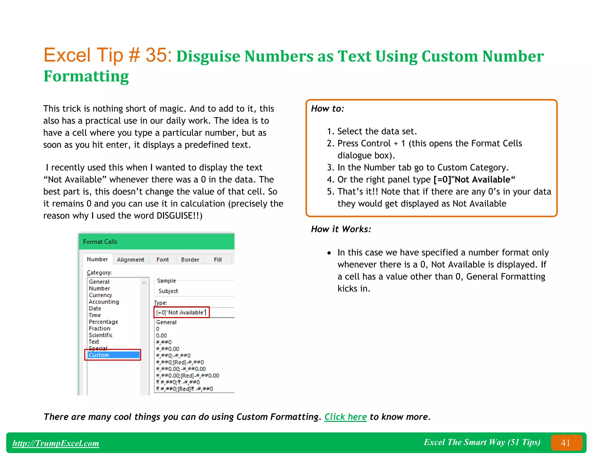 Excel The Smart Way (51 Tips) 41
http://TrumpExcel.com
Excel Tip # 35: Disguise Numbers as Text Using Custom Number
Formatting
This trick is nothing short of magic. And to add to it, this
also has a practical use in our daily work. The idea is to
have a cell where you type a particular number, but as
soon as you hit enter, it displays a predefined text.
I recently used this when I wanted to display the text
“Not Available” whenever there was a 0 in the data. The
best part is, this doesn’t change the value of that cell. So
it remains 0 and you can use it in calculation (precisely the
reason why I used the word DISGUISE!!)
How to:
1. Select the data set.
2. Press Control + 1 (this opens the Format Cells
dialogue box).
3. In the Number tab go to Custom Category.
4. Or the right panel type [=0]"Not Available“
5. That’s it!! Note that if there are any 0’s in your data
they would get displayed as Not Available
How it Works:
 In this case we have specified a number format only
whenever there is a 0, Not Available is displayed. If
a cell has a value other than 0, General Formatting
kicks in.
There are many cool things you can do using Custom Formatting. Click here to know more.
 