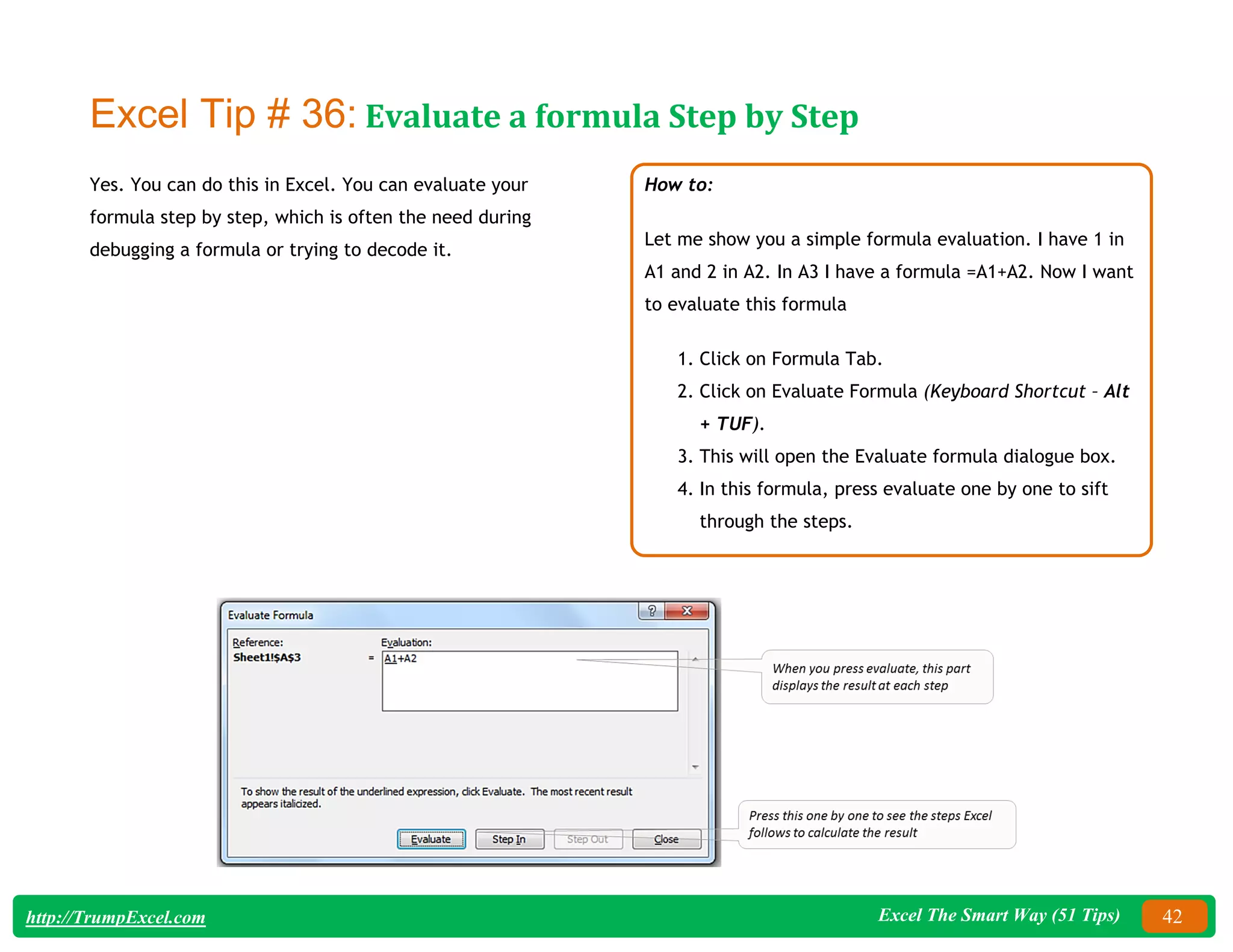 Excel The Smart Way (51 Tips) 42
http://TrumpExcel.com
Excel Tip # 36: Evaluate a formula Step by Step
Yes. You can do this in Excel. You can evaluate your
formula step by step, which is often the need during
debugging a formula or trying to decode it.
How to:
Let me show you a simple formula evaluation. I have 1 in
A1 and 2 in A2. In A3 I have a formula =A1+A2. Now I want
to evaluate this formula
1. Click on Formula Tab.
2. Click on Evaluate Formula (Keyboard Shortcut – Alt
+ TUF).
3. This will open the Evaluate formula dialogue box.
4. In this formula, press evaluate one by one to sift
through the steps.
 