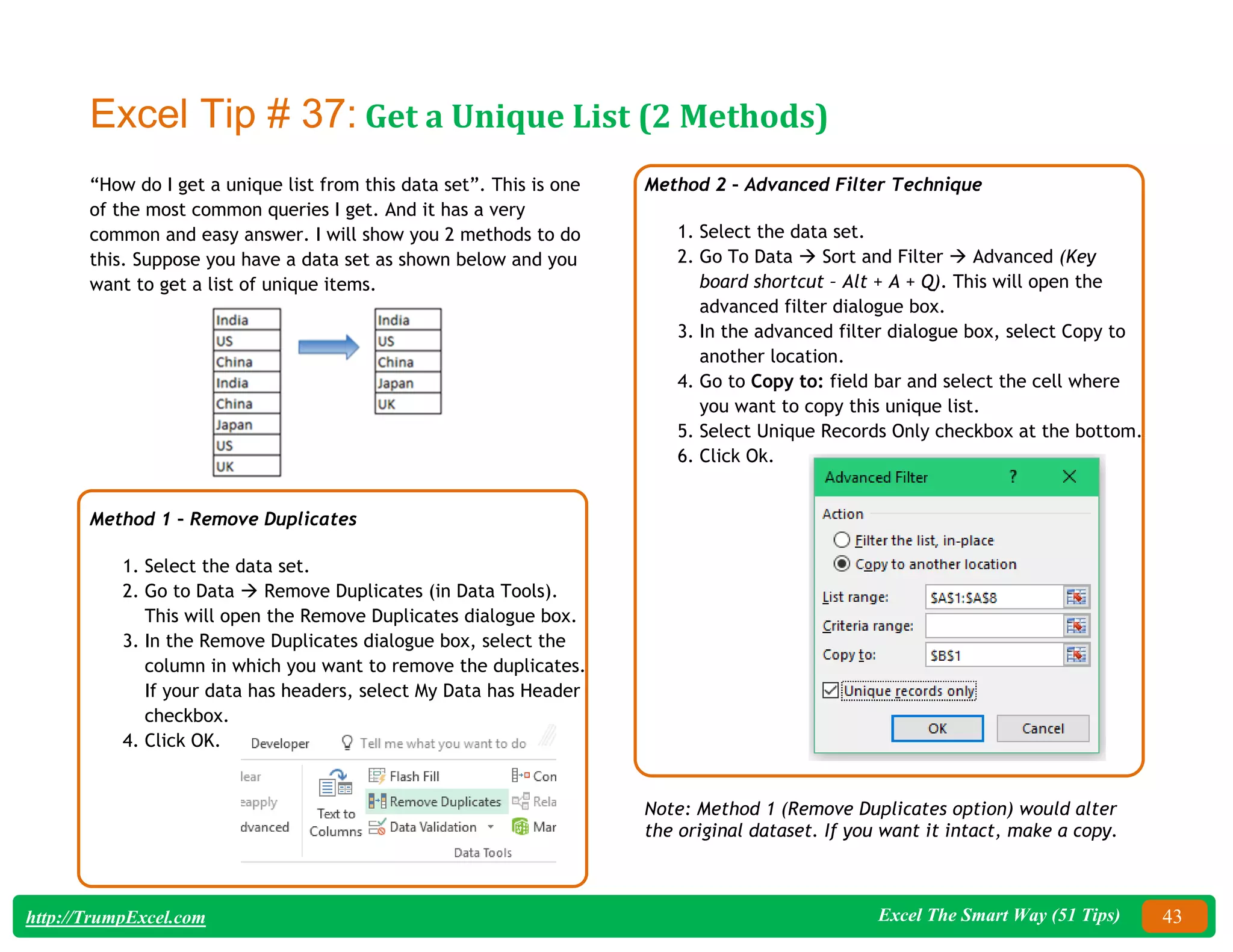 Excel The Smart Way (51 Tips) 43
http://TrumpExcel.com
Excel Tip # 37: Get a Unique List (2 Methods)
“How do I get a unique list from this data set”. This is one
of the most common queries I get. And it has a very
common and easy answer. I will show you 2 methods to do
this. Suppose you have a data set as shown below and you
want to get a list of unique items.
Method 1 – Remove Duplicates
1. Select the data set.
2. Go to Data  Remove Duplicates (in Data Tools).
This will open the Remove Duplicates dialogue box.
3. In the Remove Duplicates dialogue box, select the
column in which you want to remove the duplicates.
If your data has headers, select My Data has Header
checkbox.
4. Click OK.
Method 2 – Advanced Filter Technique
1. Select the data set.
2. Go To Data  Sort and Filter  Advanced (Key
board shortcut – Alt + A + Q). This will open the
advanced filter dialogue box.
3. In the advanced filter dialogue box, select Copy to
another location.
4. Go to Copy to: field bar and select the cell where
you want to copy this unique list.
5. Select Unique Records Only checkbox at the bottom.
6. Click Ok.
Note: Method 1 (Remove Duplicates option) would alter
the original dataset. If you want it intact, make a copy.
 