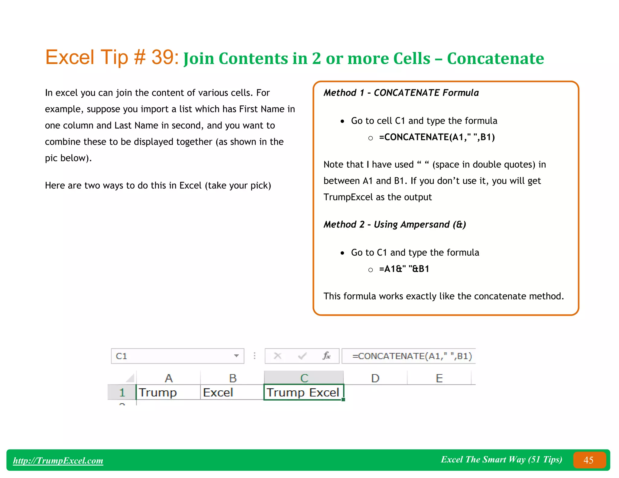 Excel The Smart Way (51 Tips) 45
http://TrumpExcel.com
Excel Tip # 39: Join Contents in 2 or more Cells – Concatenate
In excel you can join the content of various cells. For
example, suppose you import a list which has First Name in
one column and Last Name in second, and you want to
combine these to be displayed together (as shown in the
pic below).
Here are two ways to do this in Excel (take your pick)
Method 1 – CONCATENATE Formula
 Go to cell C1 and type the formula
o =CONCATENATE(A1," ",B1)
Note that I have used “ “ (space in double quotes) in
between A1 and B1. If you don’t use it, you will get
TrumpExcel as the output
Method 2 – Using Ampersand (&)
 Go to C1 and type the formula
o =A1&" "&B1
This formula works exactly like the concatenate method.
 