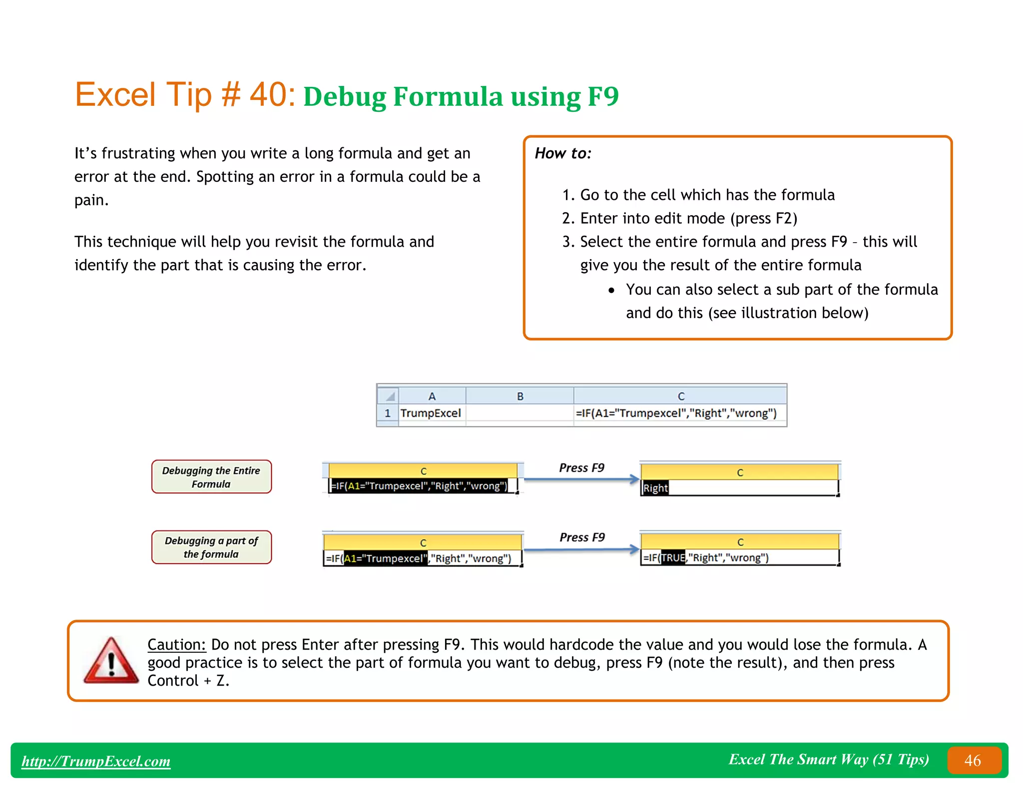 Excel The Smart Way (51 Tips) 46
http://TrumpExcel.com
Excel Tip # 40: Debug Formula using F9
It’s frustrating when you write a long formula and get an
error at the end. Spotting an error in a formula could be a
pain.
This technique will help you revisit the formula and
identify the part that is causing the error.
How to:
1. Go to the cell which has the formula
2. Enter into edit mode (press F2)
3. Select the entire formula and press F9 – this will
give you the result of the entire formula
 You can also select a sub part of the formula
and do this (see illustration below)
Caution: Do not press Enter after pressing F9. This would hardcode the value and you would lose the formula. A
good practice is to select the part of formula you want to debug, press F9 (note the result), and then press
Control + Z.
 