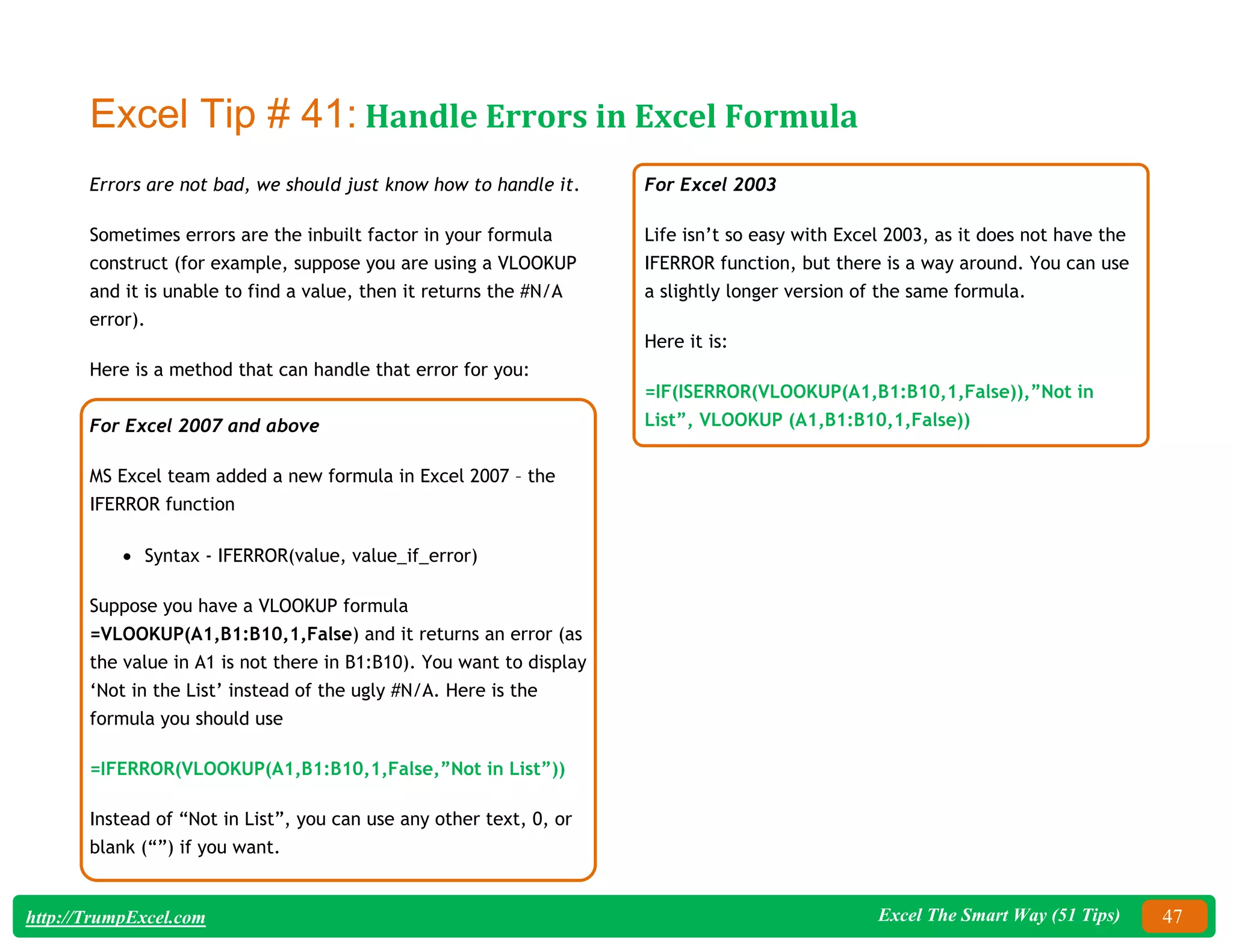 Excel The Smart Way (51 Tips) 47
http://TrumpExcel.com
Excel Tip # 41: Handle Errors in Excel Formula
Errors are not bad, we should just know how to handle it.
Sometimes errors are the inbuilt factor in your formula
construct (for example, suppose you are using a VLOOKUP
and it is unable to find a value, then it returns the #N/A
error).
Here is a method that can handle that error for you:
For Excel 2007 and above
MS Excel team added a new formula in Excel 2007 – the
IFERROR function
 Syntax - IFERROR(value, value_if_error)
Suppose you have a VLOOKUP formula
=VLOOKUP(A1,B1:B10,1,False) and it returns an error (as
the value in A1 is not there in B1:B10). You want to display
‘Not in the List’ instead of the ugly #N/A. Here is the
formula you should use
=IFERROR(VLOOKUP(A1,B1:B10,1,False,”Not in List”))
Instead of “Not in List”, you can use any other text, 0, or
blank (“”) if you want.
For Excel 2003
Life isn’t so easy with Excel 2003, as it does not have the
IFERROR function, but there is a way around. You can use
a slightly longer version of the same formula.
Here it is:
=IF(ISERROR(VLOOKUP(A1,B1:B10,1,False)),”Not in
List”, VLOOKUP (A1,B1:B10,1,False))
 