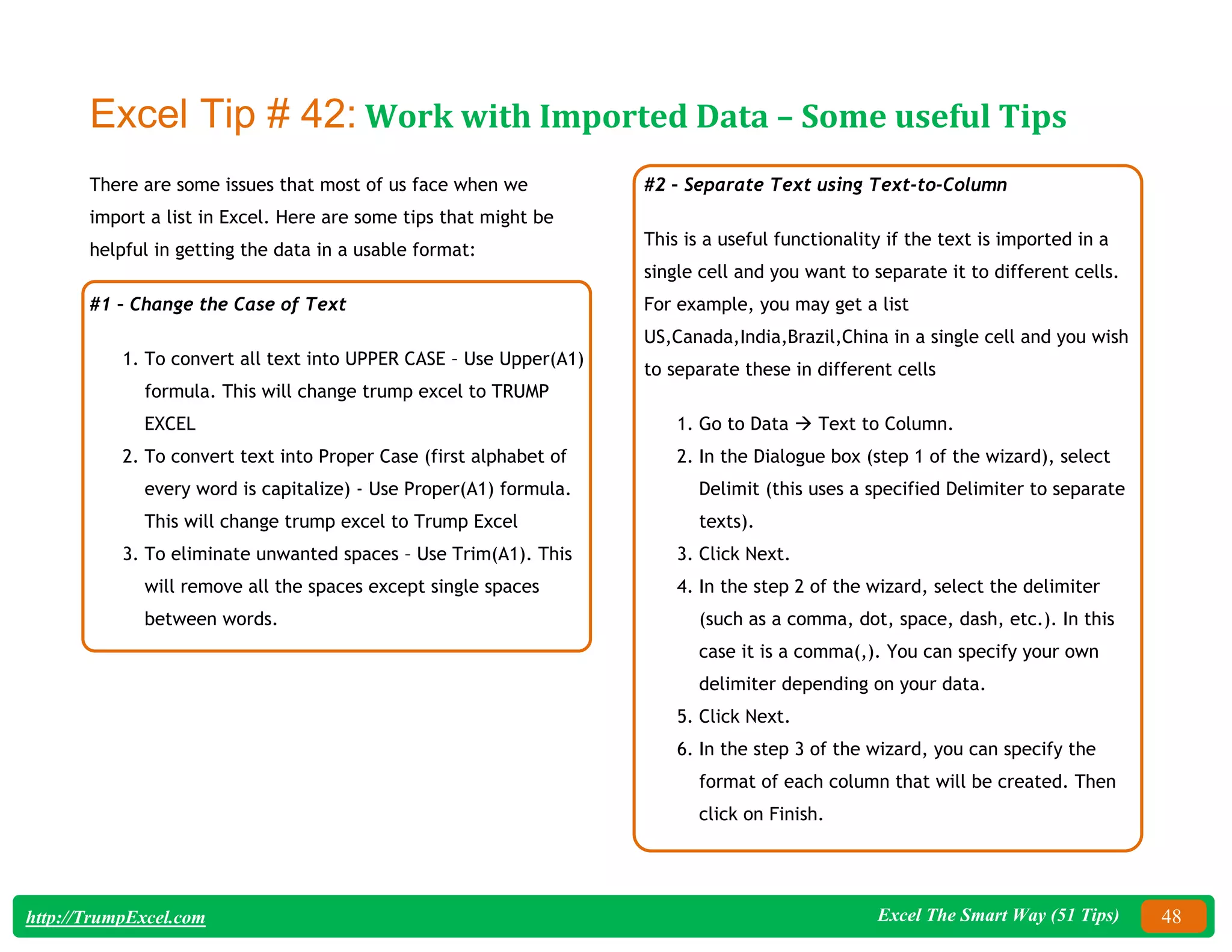 Excel The Smart Way (51 Tips) 48
http://TrumpExcel.com
Excel Tip # 42: Work with Imported Data – Some useful Tips
There are some issues that most of us face when we
import a list in Excel. Here are some tips that might be
helpful in getting the data in a usable format:
#1 – Change the Case of Text
1. To convert all text into UPPER CASE – Use Upper(A1)
formula. This will change trump excel to TRUMP
EXCEL
2. To convert text into Proper Case (first alphabet of
every word is capitalize) - Use Proper(A1) formula.
This will change trump excel to Trump Excel
3. To eliminate unwanted spaces – Use Trim(A1). This
will remove all the spaces except single spaces
between words.
#2 – Separate Text using Text-to-Column
This is a useful functionality if the text is imported in a
single cell and you want to separate it to different cells.
For example, you may get a list
US,Canada,India,Brazil,China in a single cell and you wish
to separate these in different cells
1. Go to Data  Text to Column.
2. In the Dialogue box (step 1 of the wizard), select
Delimit (this uses a specified Delimiter to separate
texts).
3. Click Next.
4. In the step 2 of the wizard, select the delimiter
(such as a comma, dot, space, dash, etc.). In this
case it is a comma(,). You can specify your own
delimiter depending on your data.
5. Click Next.
6. In the step 3 of the wizard, you can specify the
format of each column that will be created. Then
click on Finish.
 