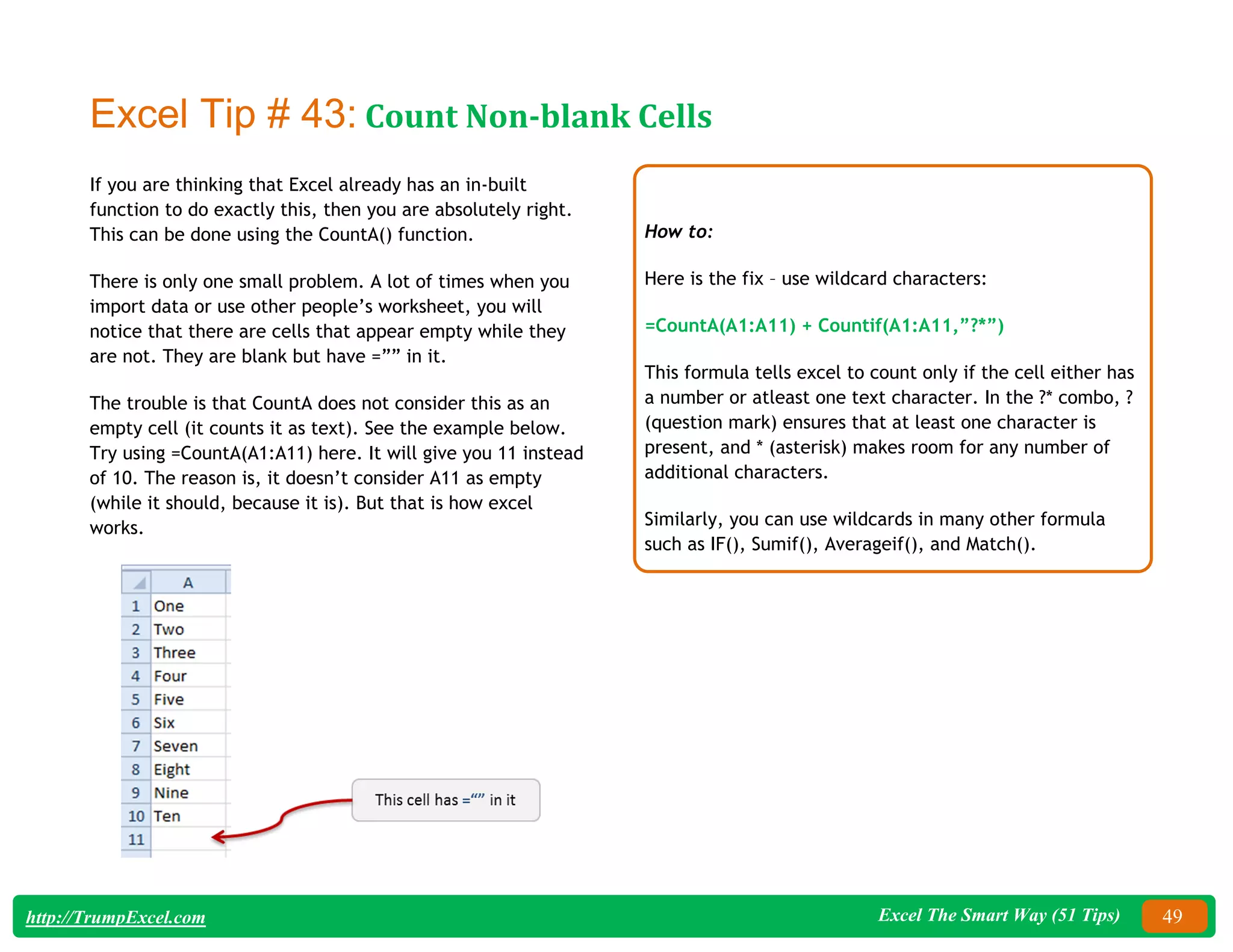 Excel The Smart Way (51 Tips) 49
http://TrumpExcel.com
Excel Tip # 43: Count Non-blank Cells
If you are thinking that Excel already has an in-built
function to do exactly this, then you are absolutely right.
This can be done using the CountA() function.
There is only one small problem. A lot of times when you
import data or use other people’s worksheet, you will
notice that there are cells that appear empty while they
are not. They are blank but have =”” in it.
The trouble is that CountA does not consider this as an
empty cell (it counts it as text). See the example below.
Try using =CountA(A1:A11) here. It will give you 11 instead
of 10. The reason is, it doesn’t consider A11 as empty
(while it should, because it is). But that is how excel
works.
How to:
Here is the fix – use wildcard characters:
=CountA(A1:A11) + Countif(A1:A11,”?*”)
This formula tells excel to count only if the cell either has
a number or atleast one text character. In the ?* combo, ?
(question mark) ensures that at least one character is
present, and * (asterisk) makes room for any number of
additional characters.
Similarly, you can use wildcards in many other formula
such as IF(), Sumif(), Averageif(), and Match().
 