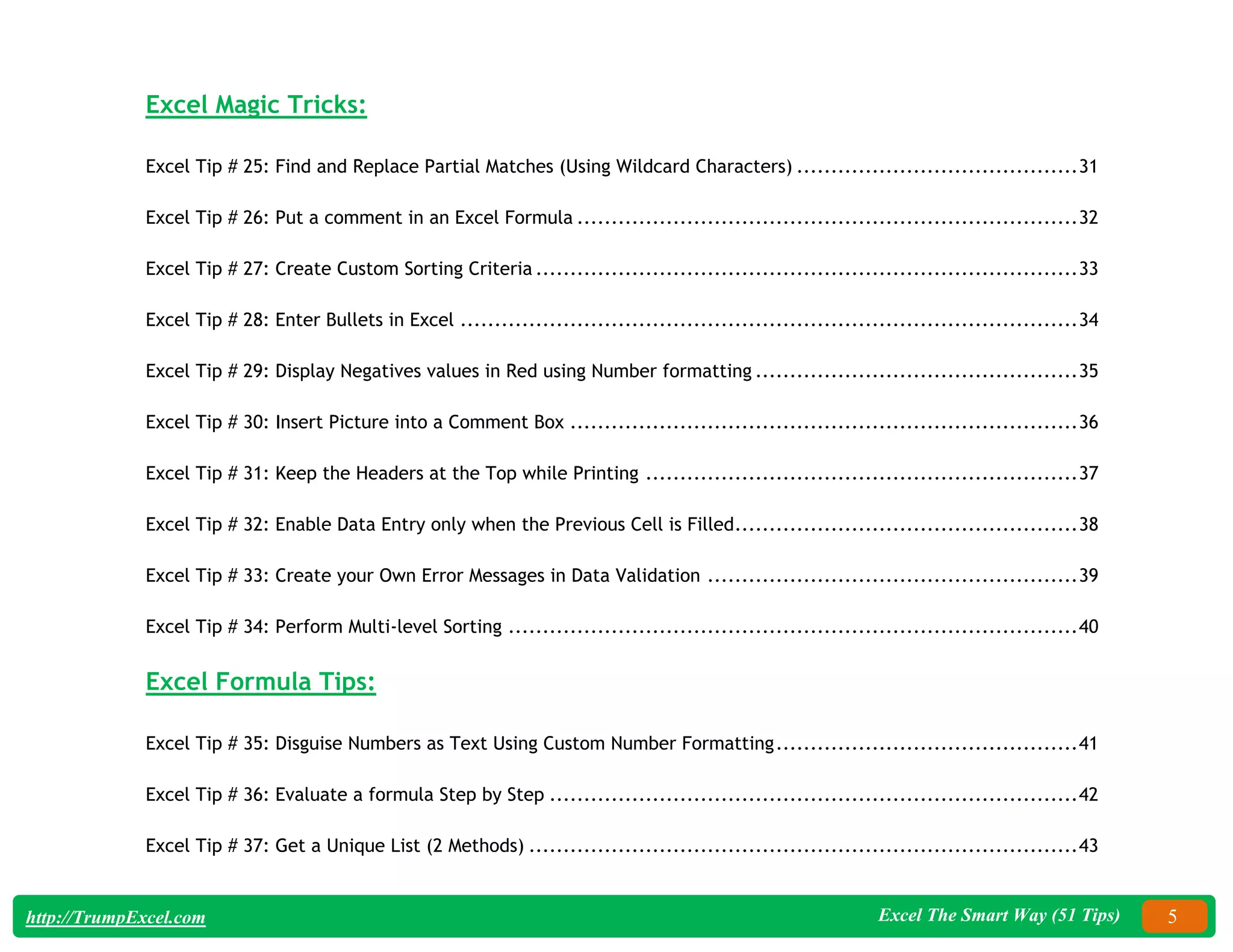 Excel The Smart Way (51 Tips) 5
http://TrumpExcel.com
Excel Magic Tricks:
Excel Tip # 25: Find and Replace Partial Matches (Using Wildcard Characters) .........................................31
Excel Tip # 26: Put a comment in an Excel Formula .........................................................................32
Excel Tip # 27: Create Custom Sorting Criteria ...............................................................................33
Excel Tip # 28: Enter Bullets in Excel ..........................................................................................34
Excel Tip # 29: Display Negatives values in Red using Number formatting ...............................................35
Excel Tip # 30: Insert Picture into a Comment Box ..........................................................................36
Excel Tip # 31: Keep the Headers at the Top while Printing ...............................................................37
Excel Tip # 32: Enable Data Entry only when the Previous Cell is Filled..................................................38
Excel Tip # 33: Create your Own Error Messages in Data Validation ......................................................39
Excel Tip # 34: Perform Multi-level Sorting ...................................................................................40
Excel Formula Tips:
Excel Tip # 35: Disguise Numbers as Text Using Custom Number Formatting............................................41
Excel Tip # 36: Evaluate a formula Step by Step .............................................................................42
Excel Tip # 37: Get a Unique List (2 Methods) ................................................................................43
 