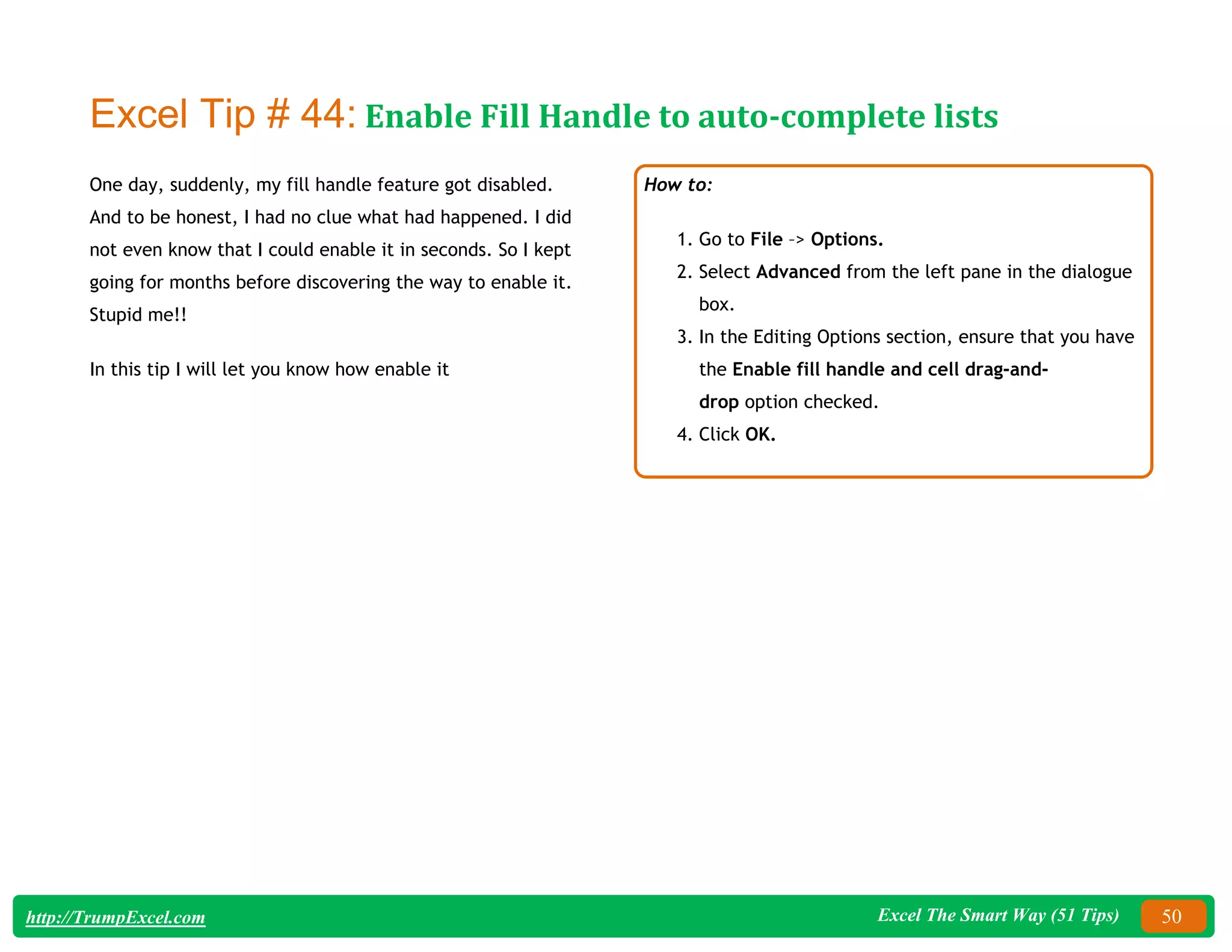 Excel The Smart Way (51 Tips) 50
http://TrumpExcel.com
Excel Tip # 44: Enable Fill Handle to auto-complete lists
One day, suddenly, my fill handle feature got disabled.
And to be honest, I had no clue what had happened. I did
not even know that I could enable it in seconds. So I kept
going for months before discovering the way to enable it.
Stupid me!!
In this tip I will let you know how enable it
How to:
1. Go to File –> Options.
2. Select Advanced from the left pane in the dialogue
box.
3. In the Editing Options section, ensure that you have
the Enable fill handle and cell drag-and-
drop option checked.
4. Click OK.
 