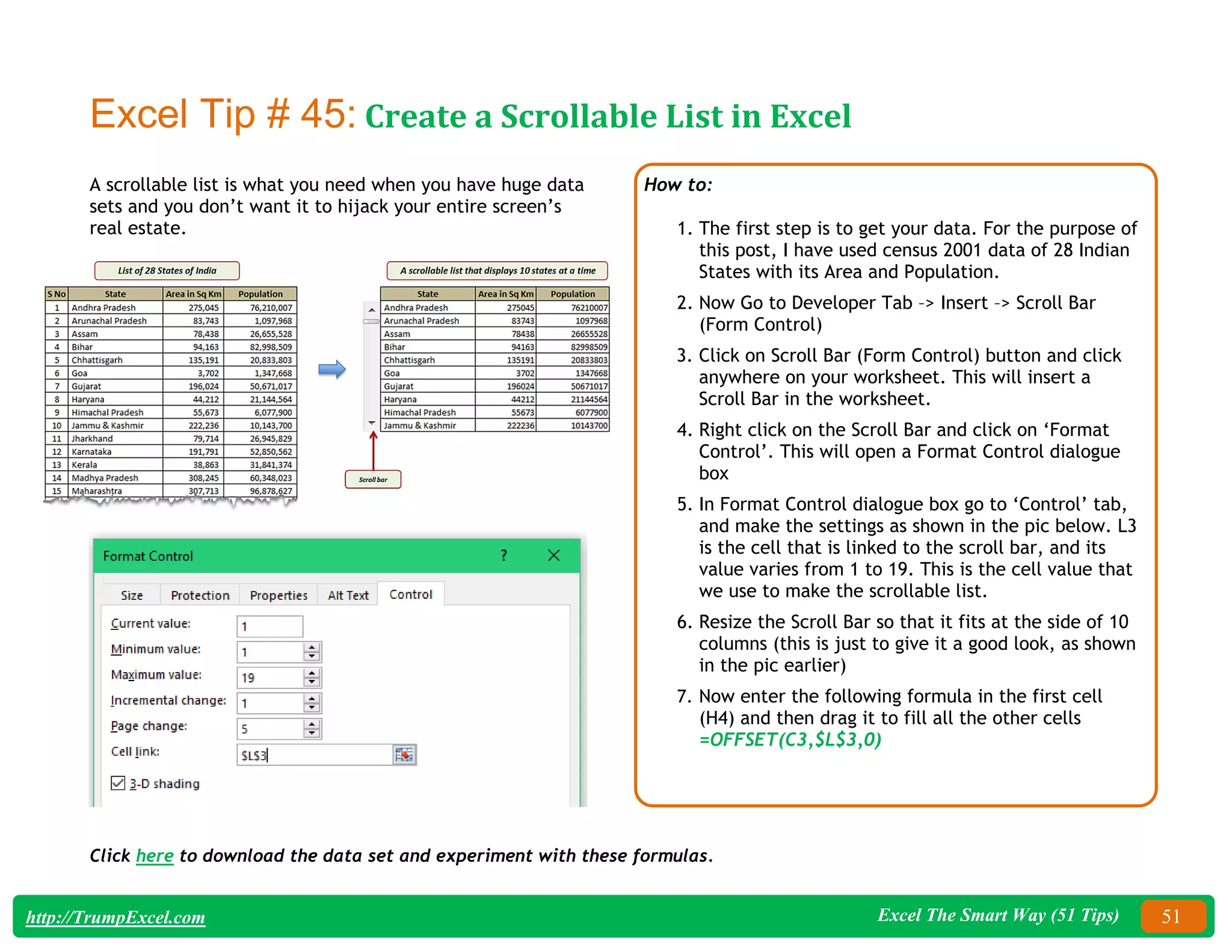 Excel The Smart Way (51 Tips) 51
http://TrumpExcel.com
Excel Tip # 45: Create a Scrollable List in Excel
A scrollable list is what you need when you have huge data
sets and you don’t want it to hijack your entire screen’s
real estate.
How to:
1. The first step is to get your data. For the purpose of
this post, I have used census 2001 data of 28 Indian
States with its Area and Population.
2. Now Go to Developer Tab –> Insert –> Scroll Bar
(Form Control)
3. Click on Scroll Bar (Form Control) button and click
anywhere on your worksheet. This will insert a
Scroll Bar in the worksheet.
4. Right click on the Scroll Bar and click on ‘Format
Control’. This will open a Format Control dialogue
box
5. In Format Control dialogue box go to ‘Control’ tab,
and make the settings as shown in the pic below. L3
is the cell that is linked to the scroll bar, and its
value varies from 1 to 19. This is the cell value that
we use to make the scrollable list.
6. Resize the Scroll Bar so that it fits at the side of 10
columns (this is just to give it a good look, as shown
in the pic earlier)
7. Now enter the following formula in the first cell
(H4) and then drag it to fill all the other cells
=OFFSET(C3,$L$3,0)
Click here to download the data set and experiment with these formulas.
 