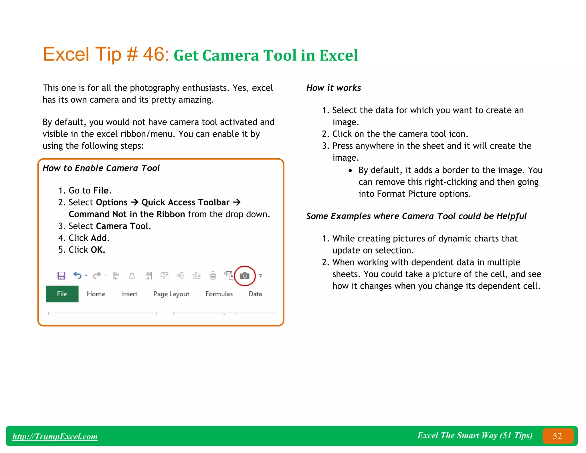 Excel The Smart Way (51 Tips) 52
http://TrumpExcel.com
Excel Tip # 46: Get Camera Tool in Excel
This one is for all the photography enthusiasts. Yes, excel
has its own camera and its pretty amazing.
By default, you would not have camera tool activated and
visible in the excel ribbon/menu. You can enable it by
using the following steps:
How to Enable Camera Tool
1. Go to File.
2. Select Options  Quick Access Toolbar 
Command Not in the Ribbon from the drop down.
3. Select Camera Tool.
4. Click Add.
5. Click OK.
How it works
1. Select the data for which you want to create an
image.
2. Click on the the camera tool icon.
3. Press anywhere in the sheet and it will create the
image.
 By default, it adds a border to the image. You
can remove this right-clicking and then going
into Format Picture options.
Some Examples where Camera Tool could be Helpful
1. While creating pictures of dynamic charts that
update on selection.
2. When working with dependent data in multiple
sheets. You could take a picture of the cell, and see
how it changes when you change its dependent cell.
 