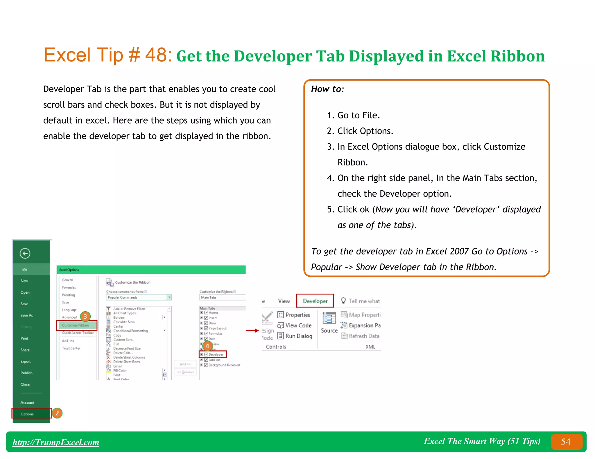 Excel The Smart Way (51 Tips) 54
http://TrumpExcel.com
Excel Tip # 48: Get the Developer Tab Displayed in Excel Ribbon
Developer Tab is the part that enables you to create cool
scroll bars and check boxes. But it is not displayed by
default in excel. Here are the steps using which you can
enable the developer tab to get displayed in the ribbon.
How to:
1. Go to File.
2. Click Options.
3. In Excel Options dialogue box, click Customize
Ribbon.
4. On the right side panel, In the Main Tabs section,
check the Developer option.
5. Click ok (Now you will have ‘Developer’ displayed
as one of the tabs).
To get the developer tab in Excel 2007 Go to Options –>
Popular –> Show Developer tab in the Ribbon.
 