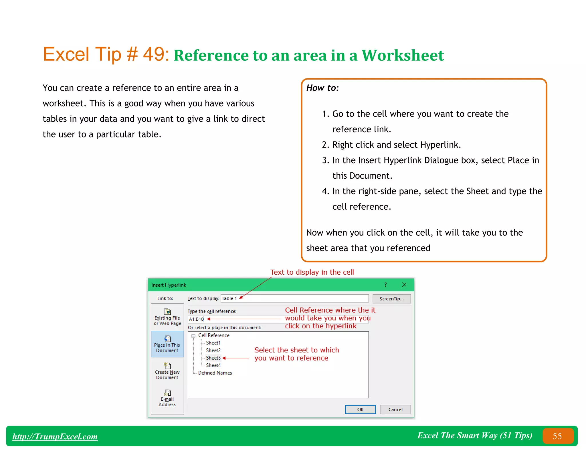 Excel The Smart Way (51 Tips) 55
http://TrumpExcel.com
Excel Tip # 49: Reference to an area in a Worksheet
You can create a reference to an entire area in a
worksheet. This is a good way when you have various
tables in your data and you want to give a link to direct
the user to a particular table.
How to:
1. Go to the cell where you want to create the
reference link.
2. Right click and select Hyperlink.
3. In the Insert Hyperlink Dialogue box, select Place in
this Document.
4. In the right-side pane, select the Sheet and type the
cell reference.
Now when you click on the cell, it will take you to the
sheet area that you referenced
 