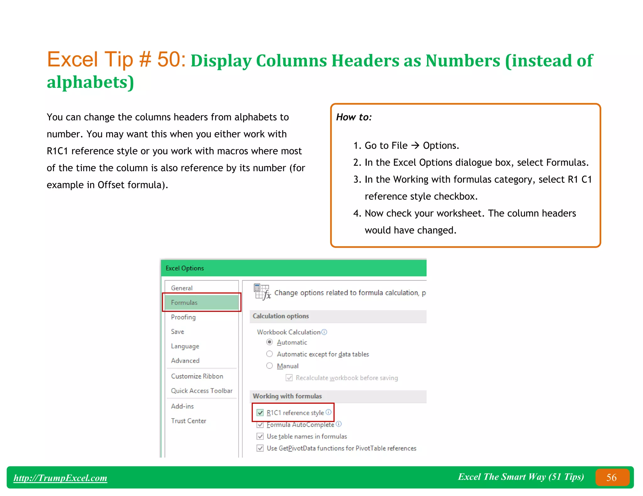 Excel The Smart Way (51 Tips) 56
http://TrumpExcel.com
Excel Tip # 50: Display Columns Headers as Numbers (instead of
alphabets)
You can change the columns headers from alphabets to
number. You may want this when you either work with
R1C1 reference style or you work with macros where most
of the time the column is also reference by its number (for
example in Offset formula).
How to:
1. Go to File  Options.
2. In the Excel Options dialogue box, select Formulas.
3. In the Working with formulas category, select R1 C1
reference style checkbox.
4. Now check your worksheet. The column headers
would have changed.
 
