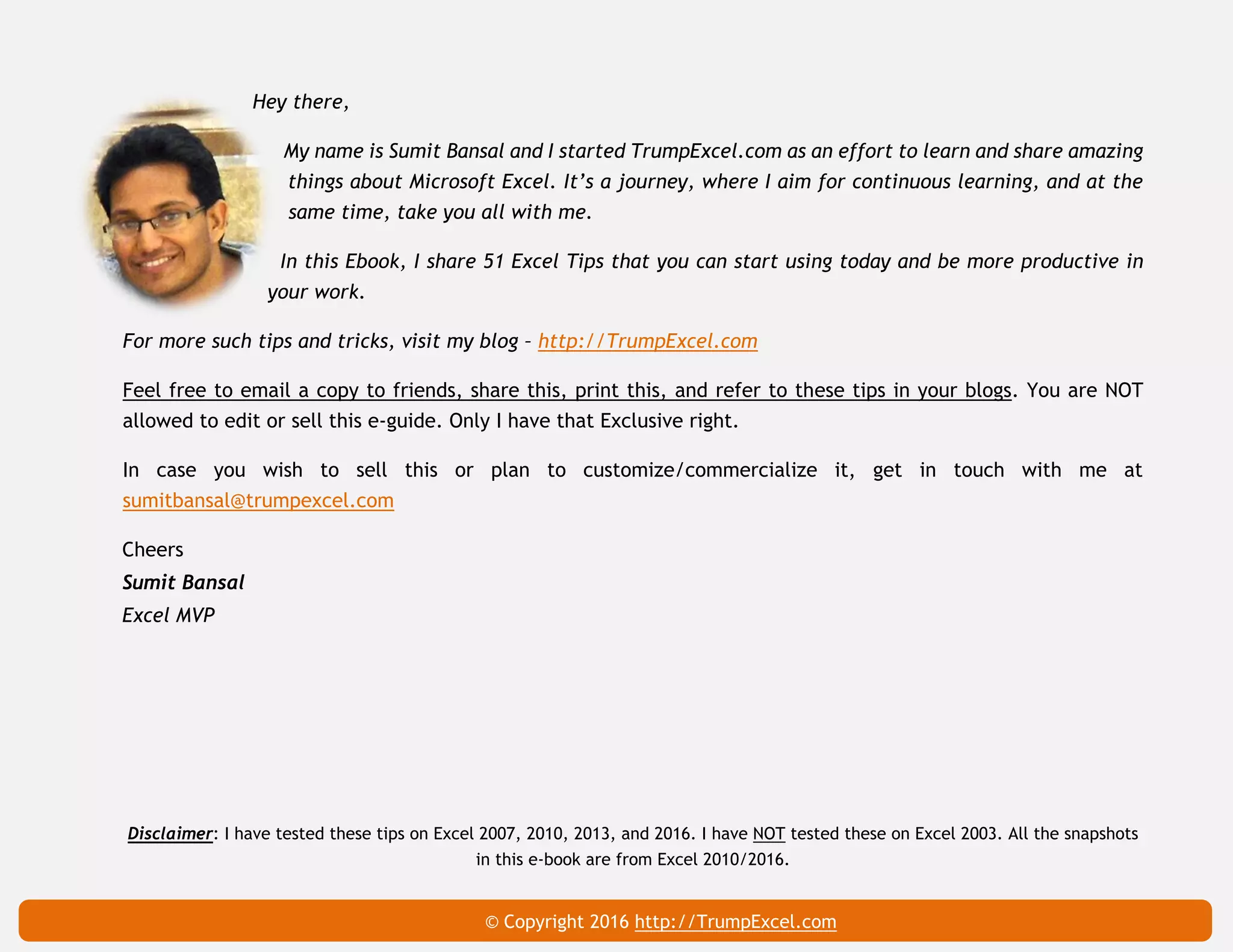 Excel The Smart Way (51 Tips) 59
Hey there,
My name is Sumit Bansal and I started TrumpExcel.com as an effort to learn and share amazing
things about Microsoft Excel. It’s a journey, where I aim for continuous learning, and at the
same time, take you all with me.
In this Ebook, I share 51 Excel Tips that you can start using today and be more productive in
your work.
For more such tips and tricks, visit my blog – http://TrumpExcel.com
Feel free to email a copy to friends, share this, print this, and refer to these tips in your blogs. You are NOT
allowed to edit or sell this e-guide. Only I have that Exclusive right.
In case you wish to sell this or plan to customize/commercialize it, get in touch with me at
sumitbansal@trumpexcel.com
Cheers
Sumit Bansal
Excel MVP
Disclaimer: I have tested these tips on Excel 2007, 2010, 2013, and 2016. I have NOT tested these on Excel 2003. All the snapshots
in this e-book are from Excel 2010/2016.
© Copyright 2016 http://TrumpExcel.com
 