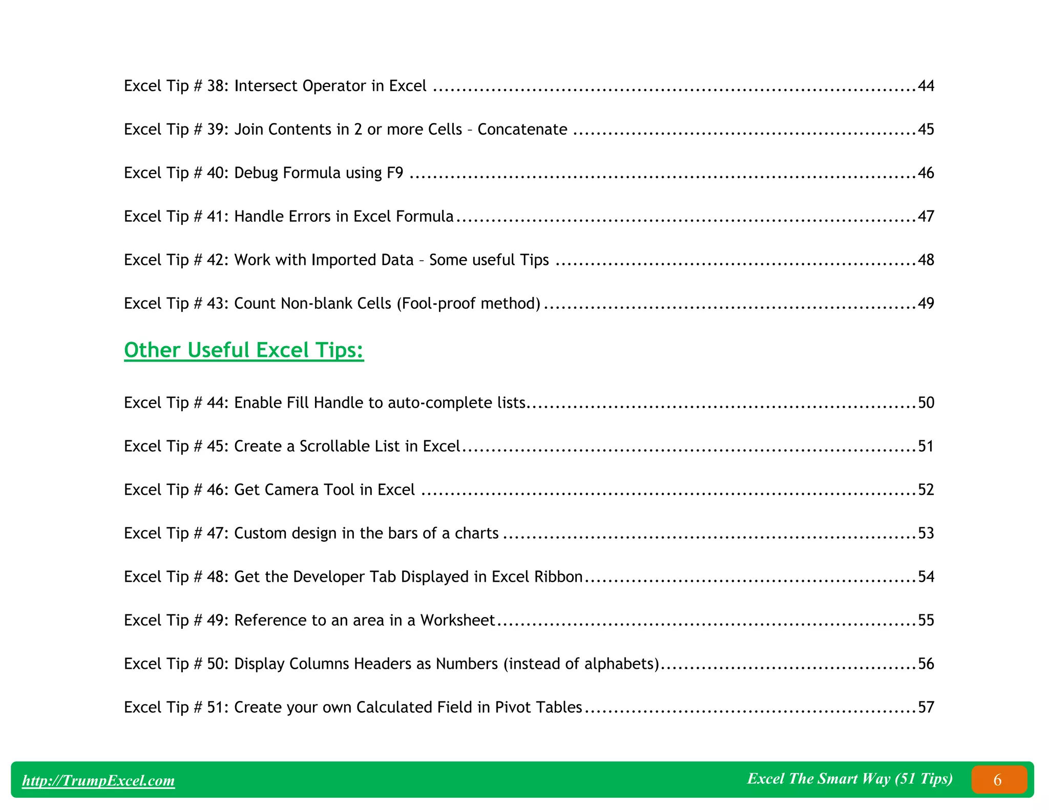 Excel The Smart Way (51 Tips) 6
http://TrumpExcel.com
Excel Tip # 38: Intersect Operator in Excel ...................................................................................44
Excel Tip # 39: Join Contents in 2 or more Cells – Concatenate ...........................................................45
Excel Tip # 40: Debug Formula using F9 .......................................................................................46
Excel Tip # 41: Handle Errors in Excel Formula...............................................................................47
Excel Tip # 42: Work with Imported Data – Some useful Tips ..............................................................48
Excel Tip # 43: Count Non-blank Cells (Fool-proof method) ................................................................49
Other Useful Excel Tips:
Excel Tip # 44: Enable Fill Handle to auto-complete lists...................................................................50
Excel Tip # 45: Create a Scrollable List in Excel..............................................................................51
Excel Tip # 46: Get Camera Tool in Excel .....................................................................................52
Excel Tip # 47: Custom design in the bars of a charts .......................................................................53
Excel Tip # 48: Get the Developer Tab Displayed in Excel Ribbon.........................................................54
Excel Tip # 49: Reference to an area in a Worksheet........................................................................55
Excel Tip # 50: Display Columns Headers as Numbers (instead of alphabets)............................................56
Excel Tip # 51: Create your own Calculated Field in Pivot Tables.........................................................57
 