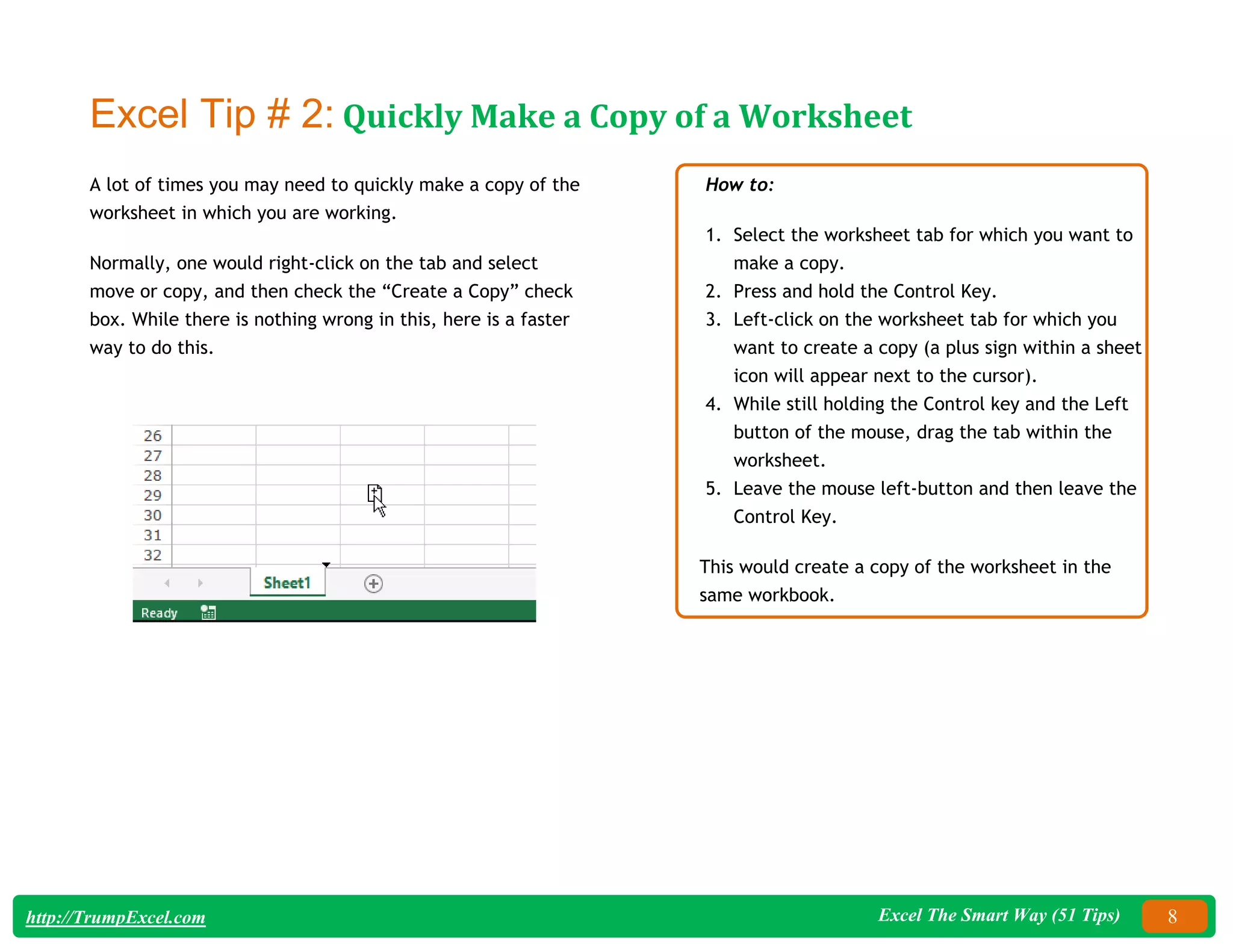 Excel The Smart Way (51 Tips) 8
http://TrumpExcel.com
Excel Tip # 2: Quickly Make a Copy of a Worksheet
A lot of times you may need to quickly make a copy of the
worksheet in which you are working.
Normally, one would right-click on the tab and select
move or copy, and then check the “Create a Copy” check
box. While there is nothing wrong in this, here is a faster
way to do this.
How to:
1. Select the worksheet tab for which you want to
make a copy.
2. Press and hold the Control Key.
3. Left-click on the worksheet tab for which you
want to create a copy (a plus sign within a sheet
icon will appear next to the cursor).
4. While still holding the Control key and the Left
button of the mouse, drag the tab within the
worksheet.
5. Leave the mouse left-button and then leave the
Control Key.
This would create a copy of the worksheet in the
same workbook.
 