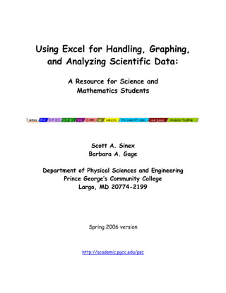 Using Excel for Handling, Graphing,
and Analyzing Scientific Data:
A Resource for Science and
Mathematics Students

Scott A. Sinex
Barbara A. Gage
Department of Physical Sciences and Engineering
Prince George’s Community College
Largo, MD 20774-2199

Spring 2006 version

http://academic.pgcc.edu/psc

 