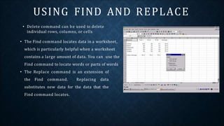 • Delete command can be used to delete
individual rows, columns, or cells
• The Find command locates data in a worksheet,
which is particularly helpful when a worksheet
contains a large amount of data. You can use the
Find command to locate words or parts of words
• The Replace command is an extension of
the Find command. Replacing data
substitutes new data for the data that the
Find command locates.
USING FIND AND REPLACE
 