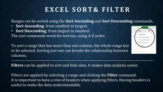 EXCEL SO RT& F ILTER
Ranges can be sorted using the Sort Ascending and Sort Descending commands.
• Sort Ascending: from smallest to largest.
• Sort Descending: from largest to smallest.
The sort commands work for text too, using A-Z order.
To sort a range that has more than one column, the whole range has
to be selected. Sorting just one can breaks the relationship between
columns.
---------------------------------------------------------------------------------------------------------
Filters can be applied to sort and hide data. It makes data analysis easier.
Filters are applied by selecting a range and clicking the Filter command.
It is important to have a row of headers when applying filters. Having headers is
useful to make the data understandable.
 