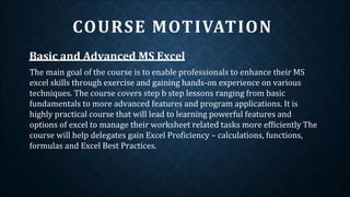 Basic and Advanced MS Excel
The main goal of the course is to enable professionals to enhance their MS
excel skills through exercise and gaining hands-on experience on various
techniques. The course covers step b step lessons ranging from basic
fundamentals to more advanced features and program applications. It is
highly practical course that will lead to learning powerful features and
options of excel to manage their worksheet related tasks more efficiently The
course will help delegates gain Excel Proficiency – calculations, functions,
formulas and Excel Best Practices.
COURSE MOTIVATION
 