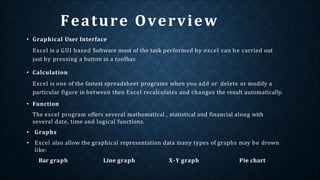 Feature Overview
• Graphical User Interface
Excel is a GUI based Software most of the task performed by excel can be carried out
just by pressing a button in a toolbar.
• Calculation
Excel is one of the fastest spreadsheet programs when you add or delete or modify a
particular figure in between then Excel recalculates and changes the result automatically.
• Function
The excel program offers several mathematical , statistical and financial along with
several date, time and logical functions.
• Graphs
• Excel also allow the graphical representation data many types of graphs may be drown
like:
Bar graph Line graph X-Y graph Pie chart
 