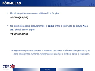 FÓRMULAS


  •   Ou ainda podemos calcular utilizando a função :

      =SOMA(A1;D2)



  •   No exemplo abaixo calcularemos a soma entre o intervalo da célula A1 à
      A6. Sendo assim digite:

      =SOMA(A1:A6)




        Repare que para calcularmos o intervalo utilizamos o símbolo dois pontos (:), e
         para calcularmos números independentes usamos o símbolo ponto e vírgula(;) .




                                         Slide 10
 