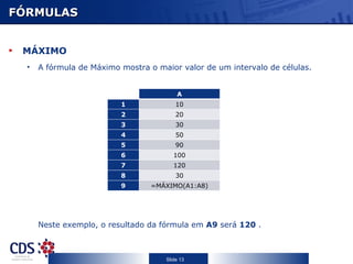FÓRMULAS


 MÁXIMO
  •   A fórmula de Máximo mostra o maior valor de um intervalo de células.


                                         A
                          1              10
                          2              20
                          3              30
                          4              50
                          5              90
                          6             100
                          7             120
                          8              30
                          9       =MÁXIMO(A1:A8)




      Neste exemplo, o resultado da fórmula em A9 será 120 .



                                     Slide 13
 