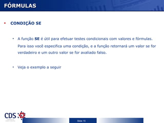 FÓRMULAS


 CONDIÇÃO SE


  •   A função SE é útil para efetuar testes condicionais com valores e fórmulas.

      Para isso você especifica uma condição, e a função retornará um valor se for
      verdadeiro e um outro valor se for avaliado falso.



  •   Veja o exemplo a seguir




                                       Slide 15
 