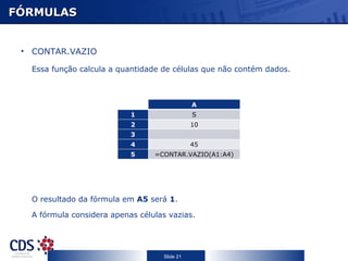 FÓRMULAS


 • CONTAR.VAZIO

   Essa função calcula a quantidade de células que não contém dados.



                         C                     A
                             1                 S
                             2                 10
                             3
                             4                 45
                             5    =CONTAR.VAZIO(A1:A4)




   O resultado da fórmula em A5 será 1.

   A fórmula considera apenas células vazias.




                                    Slide 21
 