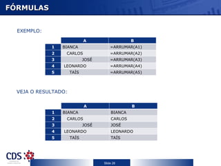 FÓRMULAS


  EXEMPLO:
             C                 A                  B
                 1   BIANCA              =ARRUMAR(A1)
                 2    CARLOS             =ARRUMAR(A2)
                 3            JOSÉ       =ARRUMAR(A3)
                 4   LEONARDO            =ARRUMAR(A4)
                 5     TAÍS              =ARRUMAR(A5)



  VEJA O RESULTADO:

             C                 A                  B
                 1   BIANCA              BIANCA
                 2    CARLOS             CARLOS
                 3            JOSÉ       JOSÉ
                 4   LEONARDO            LEONARDO
                 5     TAÍS              TAÍS




                                     Slide 26
 