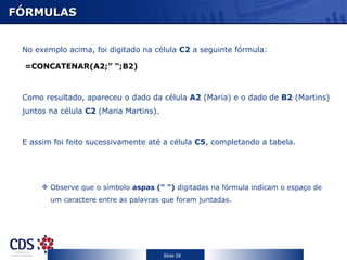 FÓRMULAS


 No exemplo acima, foi digitado na célula C2 a seguinte fórmula:

 =CONCATENAR(A2;” “;B2)



 Como resultado, apareceu o dado da célula A2 (Maria) e o dado de B2 (Martins)
 juntos na célula C2 (Maria Martins).



 E assim foi feito sucessivamente até a célula C5, completando a tabela.




       Observe que o símbolo aspas (“ ”) digitadas na fórmula indicam o espaço de
        um caractere entre as palavras que foram juntadas.




                                        Slide 28
 