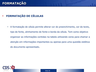 FORMATAÇÃO



 FORMATAÇÃO DE CÉLULAS



  •   A formatação de célula permite alterar cor do preenchimento, cor do texto,

      tipo de fonte, alinhamento de fonte e borda da célula. Tem como objetivo

      organizar as informações contidas na tabela utilizando cores para chamar a

      atenção em informações importantes ou apenas para uma questão estética

      do documento apresentado.




                                      Slide 29
 