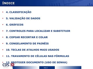 ÍNDICE

 4. CLASSIFICAÇÃO

 5. VALIDAÇÃO DE DADOS

 6. GRÁFICOS

 7. CONTROLES PARA LOCALIZAR E SUBSTITUIR

 8. COPIAR RECORTAR E COLAR

 9. CONGELAMENTO DE PAINÉIS

 10. TECLAS DE ATALHOS MAIS USADOS

 11. TRAVAMENTO DE CÉLULAS NAS FÓRMULAS

 12. PROTEGER DOCUMENTO (USO DE SENHA)

                         Slide 3
 