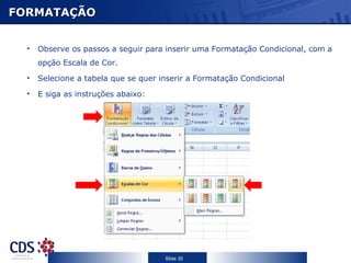 FORMATAÇÃO


  •   Observe os passos a seguir para inserir uma Formatação Condicional, com a
      opção Escala de Cor.
  •   Selecione a tabela que se quer inserir a Formatação Condicional
  •   E siga as instruções abaixo:




                                      Slide 35
 
