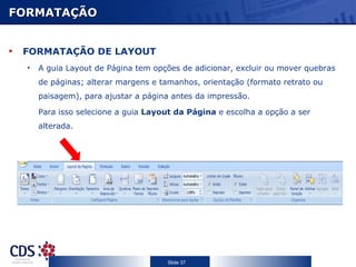 FORMATAÇÃO


 FORMATAÇÃO DE LAYOUT
  •   A guia Layout de Página tem opções de adicionar, excluir ou mover quebras
      de páginas; alterar margens e tamanhos, orientação (formato retrato ou
      paisagem), para ajustar a página antes da impressão.

      Para isso selecione a guia Layout da Página e escolha a opção a ser
      alterada.




                                     Slide 37
 