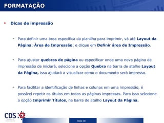 FORMATAÇÃO


 Dicas de impressão


  •   Para definir uma área específica da planilha para imprimir, vá até Layout da
      Página; Área de Impressão; e clique em Definir área de Impressão.



  •   Para ajustar quebras de página ou especificar onde uma nova página de
      impressão de iniciará, selecione a opção Quebra na barra de atalho Layout
      da Página, isso ajudará a visualizar como o documento será impresso.



  •   Para facilitar a identificação de linhas e colunas em uma impressão, é
      possível repetir os títulos em todas as páginas impressas. Para isso selecione
      a opção Imprimir Títulos, na barra de atalho Layout da Página.




                                       Slide 38
 