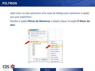 FILTROS


   Após clicar na seta aparecerá uma caixa de diálogo para selecionar a opção
   que quer especificar.

   Escolha a opção Filtros de Números, e depois clique na opção É Maior do
   que.




                                   Slide 42
 