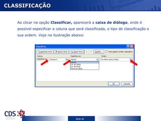 CLASSIFICAÇÃO


   Ao clicar na opção Classificar, aparecerá a caixa de diálogo, onde é
   possível especificar a coluna que será classificada, o tipo de classificação e
   sua ordem. Veja na ilustração abaixo:




                                     Slide 46
 