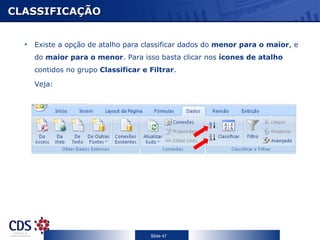 CLASSIFICAÇÃO


  •   Existe a opção de atalho para classificar dados do menor para o maior, e
      do maior para o menor. Para isso basta clicar nos ícones de atalho
      contidos no grupo Classificar e Filtrar.

      Veja:




                                      Slide 47
 