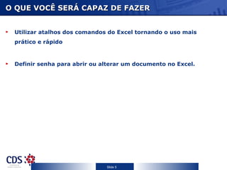 O QUE VOCÊ SERÁ CAPAZ DE FAZER


 Utilizar atalhos dos comandos do Excel tornando o uso mais
 prático e rápido



 Definir senha para abrir ou alterar um documento no Excel.




                              Slide 5
 