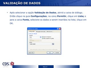 VALIDAÇÃO DE DADOS


 •   Após selecionar a opção Validação de Dados, abrirá a caixa de diálogo.
     Então clique na guia Configurações; na caixa Permitir, clique em Lista; e
     para a caixa Fonte, selecione os dados a serem inseridos na lista; clique em
     OK.




                                     Slide 51
 