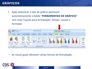 GRÁFICOS

      Após selecionar o tipo de gráfico aparecerá
      automaticamente o botão “FERRAMENTAS DE GRÁFICO”
      com mais 3 guias para formatação: Design, Layout e
      Formatar




  •   As novas guias oferecem várias formas de formatação.




                                  Slide 55
 