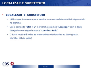 LOCALIZAR E SUBSTITUIR



 LOCALIZAR E SUBSTITUIR
  •   Utilize essa ferramenta para localizar e se necessário substituir algum dado
      na planilha.
  •   Use o comando “Ctrl + L” e preencha o campo “Localizar” com o dado
      desejado e em seguida aperte “Localizar tudo”
  •   O Excel mostrará todas as informações relacionadas ao dado (pasta,
      planilha, célula, valor)




                                       Slide 58
 