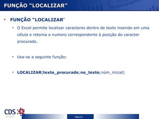 FUNÇÃO “LOCALIZAR”

 FUNÇÃO “LOCALIZAR’
  • O Excel permite localizar caracteres dentro de texto inserido em uma
    célula e retorna o numero correspondente à posição do caracter
    procurado.



  • Usa-se a seguinte função:



  • LOCALIZAR(texto_procurado;no_texto;núm_inicial)




                                  Slide 61
 