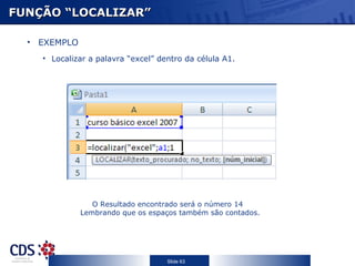FUNÇÃO “LOCALIZAR”

  • EXEMPLO
    • Localizar a palavra “excel” dentro da célula A1.




                 O Resultado encontrado será o número 14
              Lembrando que os espaços também são contados.




                                    Slide 63
 